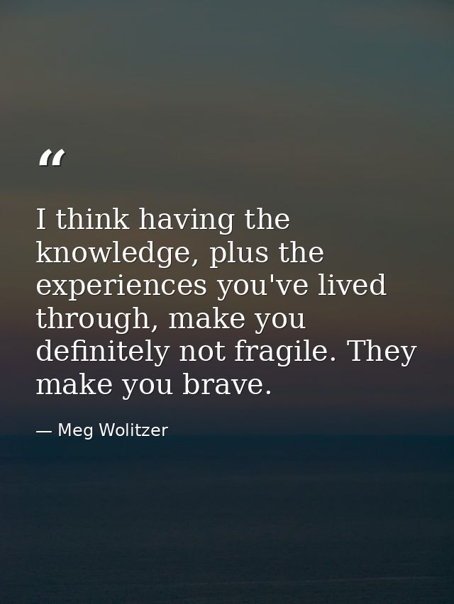 I think having the knowledge, plus the experiences you've lived through, make you definitely not fragile. They make you  — Meg Wolitzer