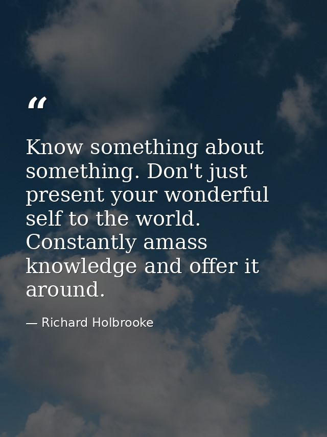 Know something about something. Don't just present your wonderful self to the world. Constantly amass knowledge and offe — Richard Holbrooke