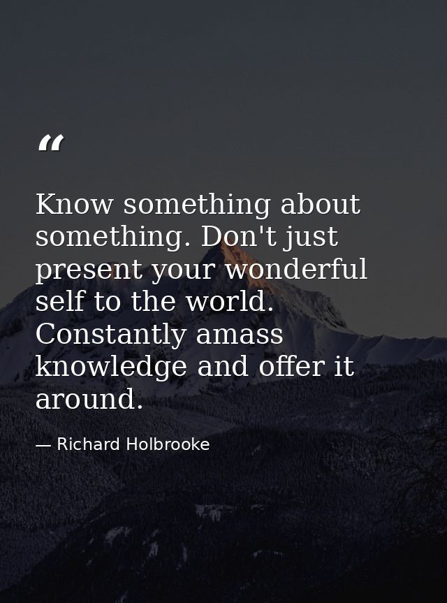Know something about something. Don't just present your wonderful self to the world. Constantly amass knowledge and offe — Richard Holbrooke