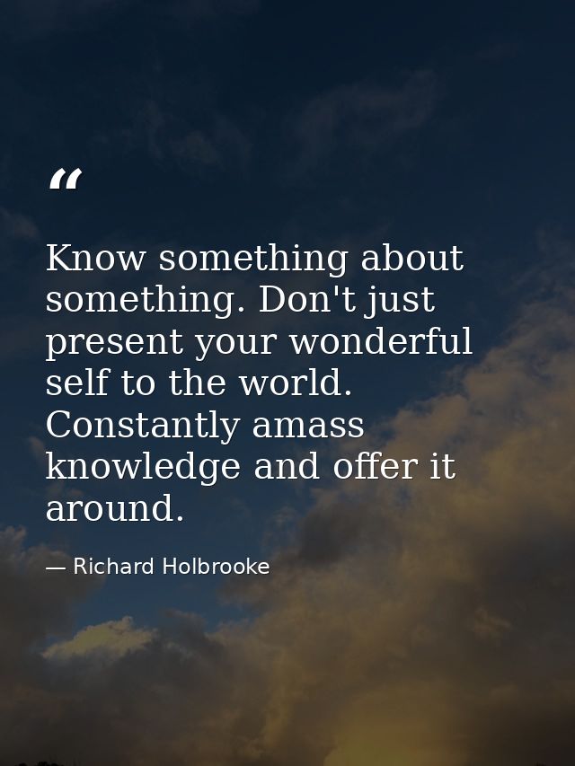 Know something about something. Don't just present your wonderful self to the world. Constantly amass knowledge and offe — Richard Holbrooke