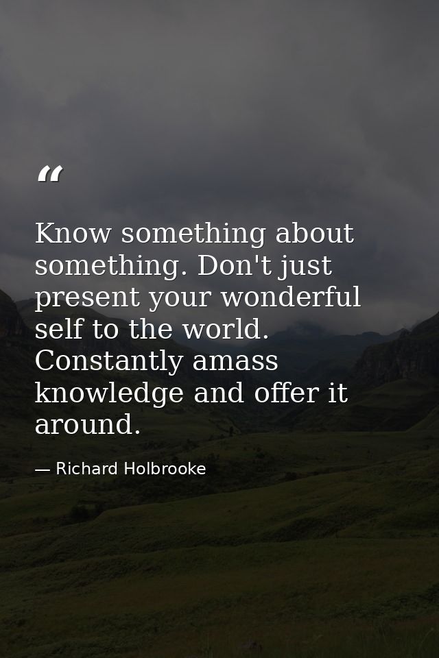 Know something about something. Don't just present your wonderful self to the world. Constantly amass knowledge and offe — Richard Holbrooke