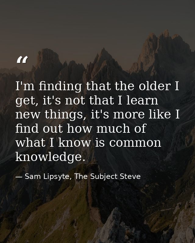 I'm finding that the older I get, it's not that I learn new things, it's more like I find out how much of what I know is — Sam Lipsyte, The Subject Steve