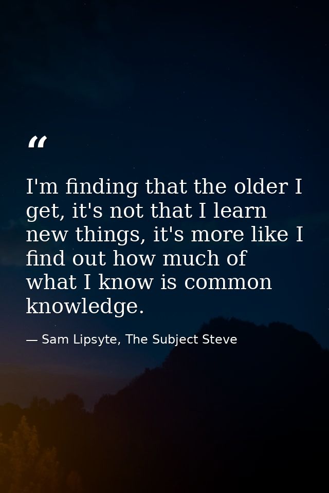 I'm finding that the older I get, it's not that I learn new things, it's more like I find out how much of what I know is — Sam Lipsyte, The Subject Steve