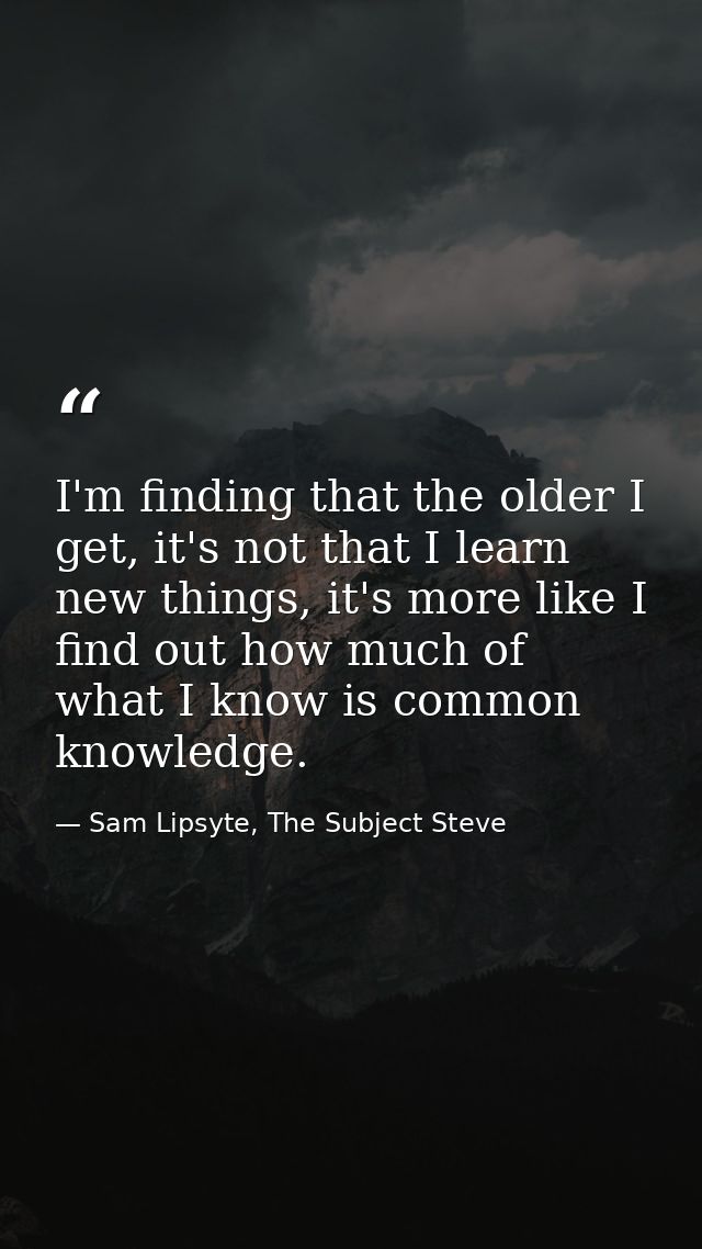 I'm finding that the older I get, it's not that I learn new things, it's more like I find out how much of what I know is — Sam Lipsyte, The Subject Steve