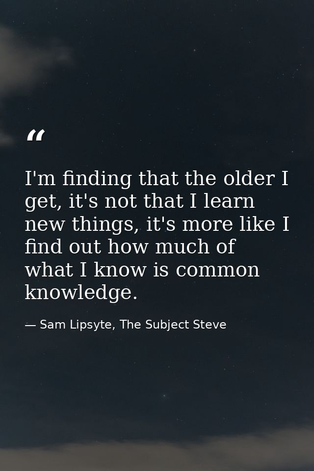 I'm finding that the older I get, it's not that I learn new things, it's more like I find out how much of what I know is — Sam Lipsyte, The Subject Steve