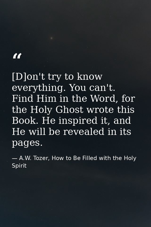 [D]on't try to know everything. You can't. Find Him in the Word, for the Holy Ghost wrote this Book. He inspired it, and — A.W. Tozer, How to Be Filled with the Holy Spirit