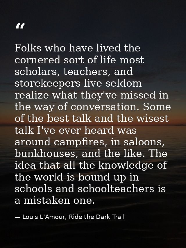 Folks who have lived the cornered sort of life most scholars, teachers, and storekeepers live seldom realize what they'v — Louis L'Amour, Ride the Dark Trail