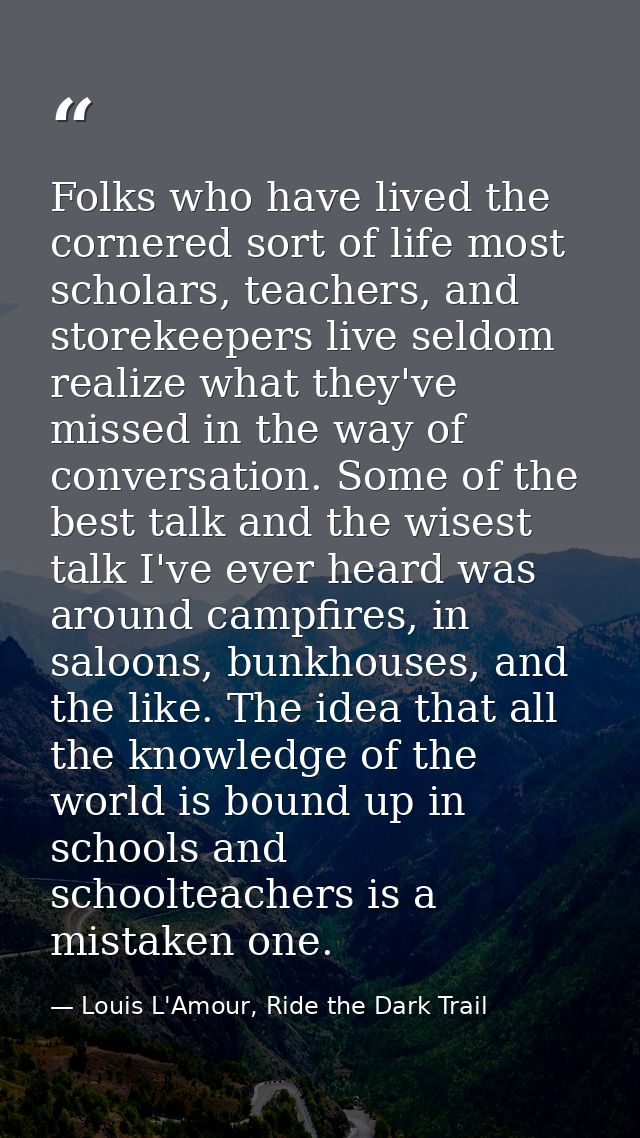 Folks who have lived the cornered sort of life most scholars, teachers, and storekeepers live seldom realize what they'v — Louis L'Amour, Ride the Dark Trail