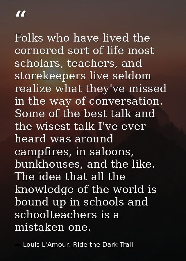 Folks who have lived the cornered sort of life most scholars, teachers, and storekeepers live seldom realize what they'v — Louis L'Amour, Ride the Dark Trail