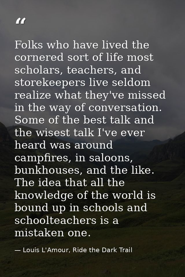 Folks who have lived the cornered sort of life most scholars, teachers, and storekeepers live seldom realize what they'v — Louis L'Amour, Ride the Dark Trail
