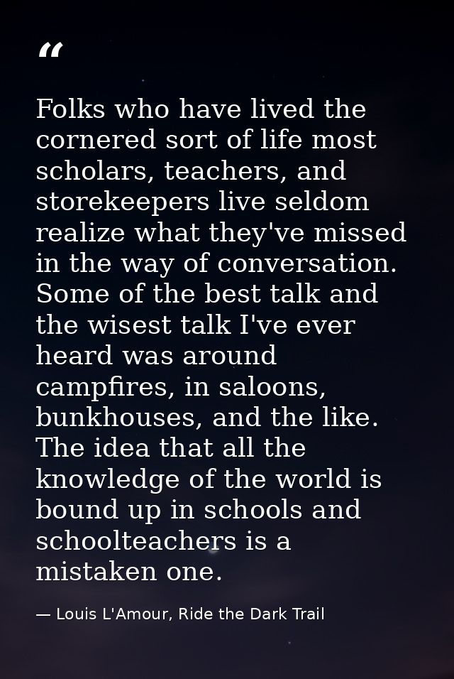 Folks who have lived the cornered sort of life most scholars, teachers, and storekeepers live seldom realize what they'v — Louis L'Amour, Ride the Dark Trail