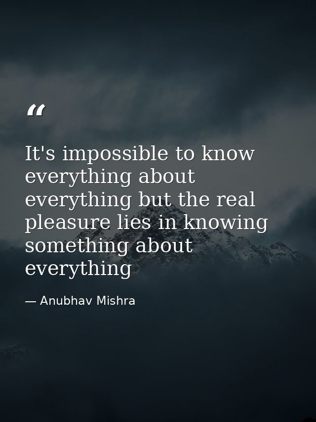 It's impossible to know everything about everything but the real pleasure lies in knowing something about everything — Anubhav Mishra