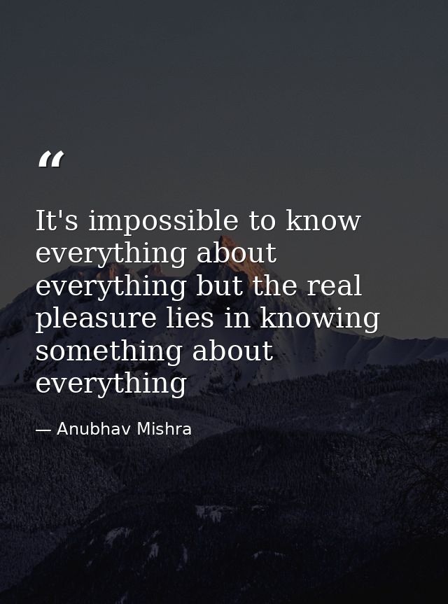 It's impossible to know everything about everything but the real pleasure lies in knowing something about everything — Anubhav Mishra
