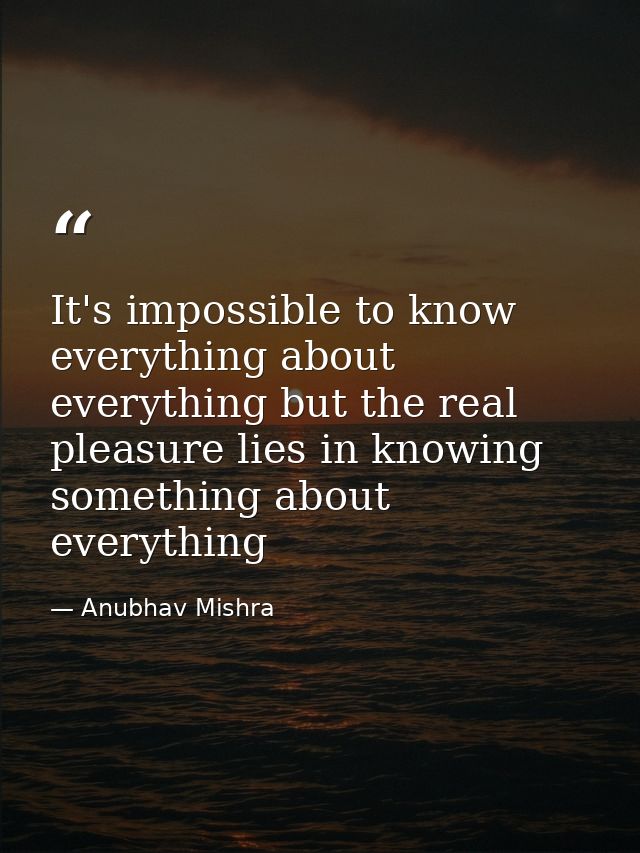 It's impossible to know everything about everything but the real pleasure lies in knowing something about everything — Anubhav Mishra