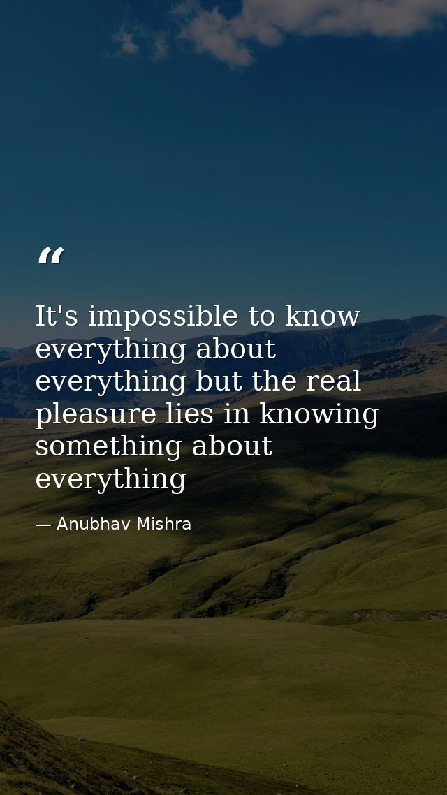 It's impossible to know everything about everything but the real pleasure lies in knowing something about everything — Anubhav Mishra