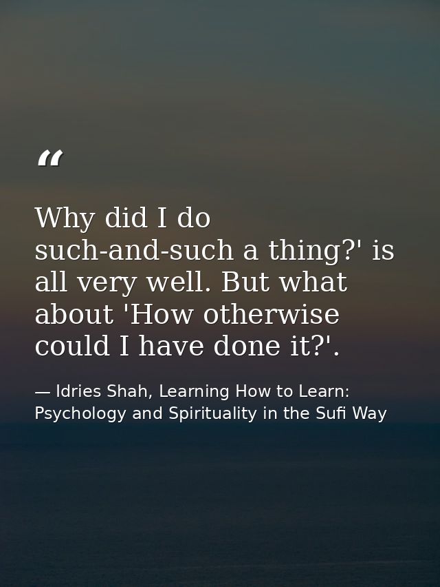 Why did I do such-and-such a thing?' is all very well. But what about 'How otherwise could I have done it?'. — Idries Shah, Learning How to Learn: Psychology and Spirituality in the Sufi Way