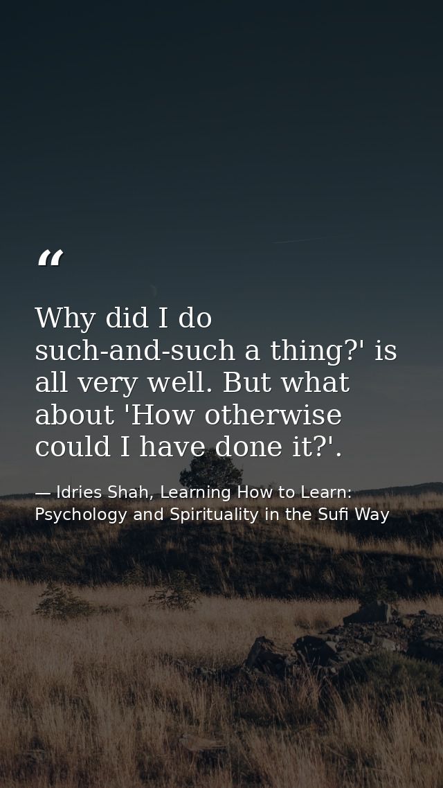 Why did I do such-and-such a thing?' is all very well. But what about 'How otherwise could I have done it?'. — Idries Shah, Learning How to Learn: Psychology and Spirituality in the Sufi Way