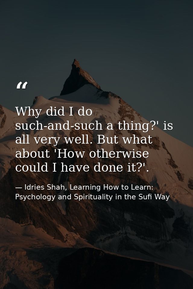 Why did I do such-and-such a thing?' is all very well. But what about 'How otherwise could I have done it?'. — Idries Shah, Learning How to Learn: Psychology and Spirituality in the Sufi Way