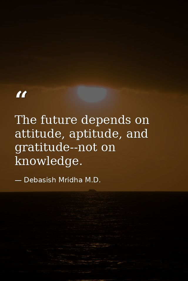 The future depends on attitude, aptitude, and gratitude--not on knowledge. — Debasish Mridha M.D.