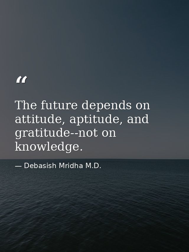 The future depends on attitude, aptitude, and gratitude--not on knowledge. — Debasish Mridha M.D.