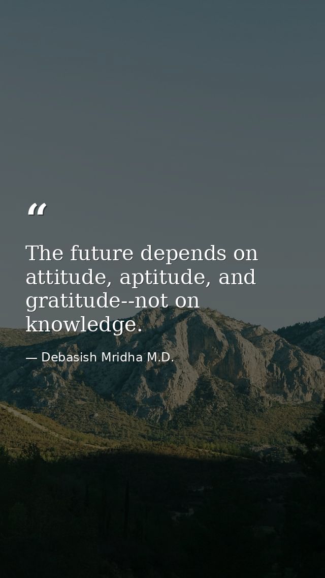 The future depends on attitude, aptitude, and gratitude--not on knowledge. — Debasish Mridha M.D.