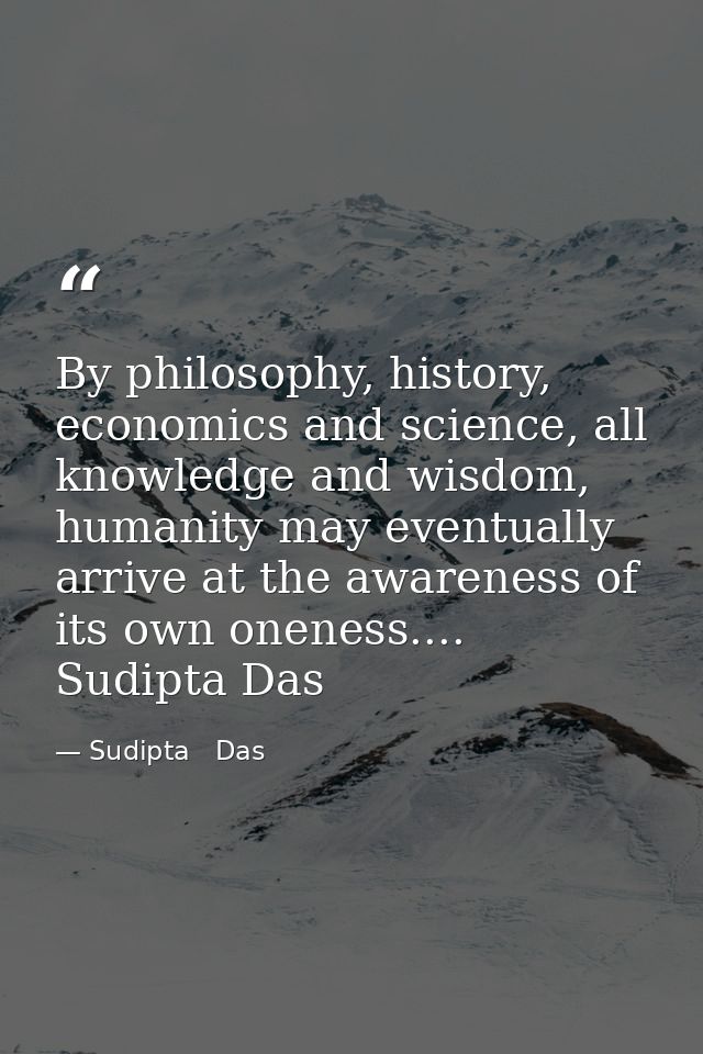 By philosophy, history, economics and science, all knowledge and wisdom, humanity may eventually arrive at the awareness — Sudipta   Das