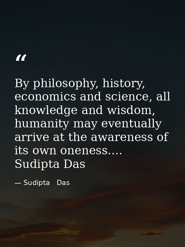 By philosophy, history, economics and science, all knowledge and wisdom, humanity may eventually arrive at the awareness — Sudipta   Das
