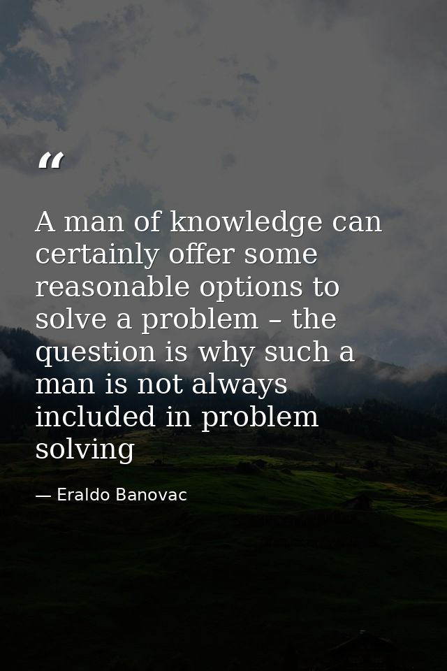 A man of knowledge can certainly offer some reasonable options to solve a problem – the question is why such a man is no — Eraldo Banovac