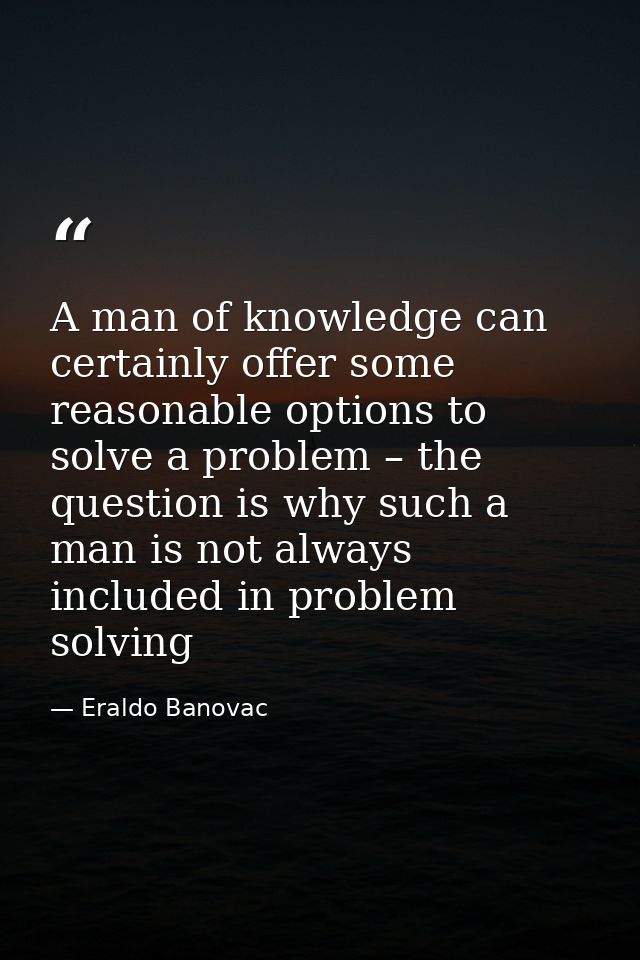 A man of knowledge can certainly offer some reasonable options to solve a problem – the question is why such a man is no — Eraldo Banovac