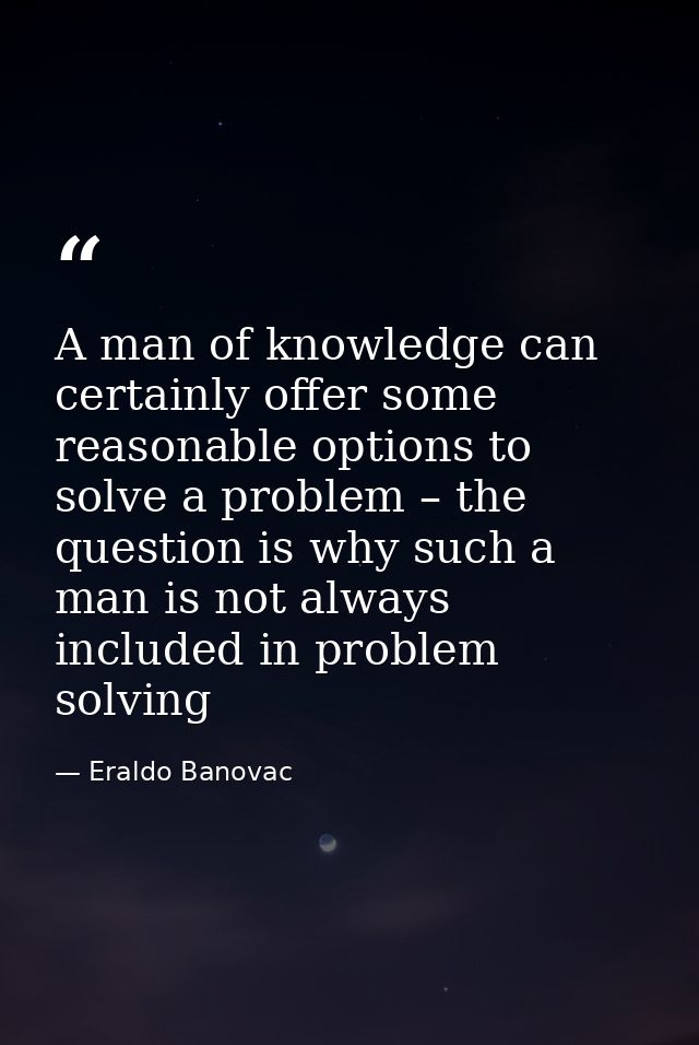A man of knowledge can certainly offer some reasonable options to solve a problem – the question is why such a man is no — Eraldo Banovac