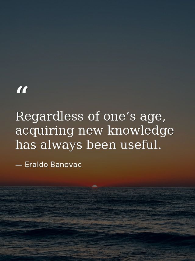 Regardless of one’s age, acquiring new knowledge has always been useful. — Eraldo Banovac