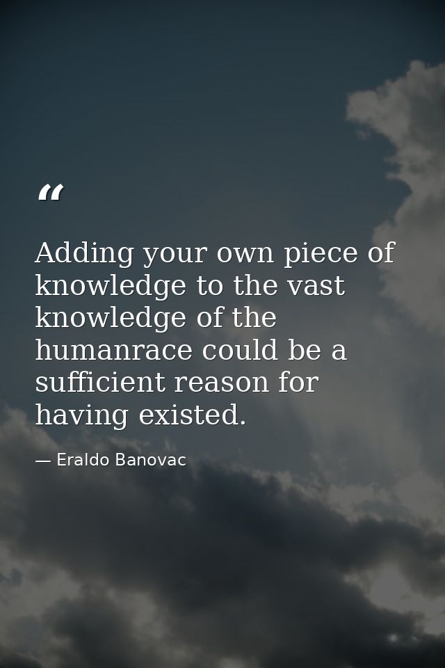 Adding your own piece of knowledge to the vast knowledge of the humanrace could be a sufficient reason for having existe — Eraldo Banovac