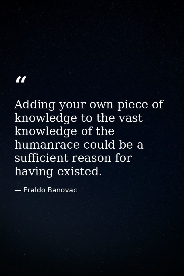 Adding your own piece of knowledge to the vast knowledge of the humanrace could be a sufficient reason for having existe — Eraldo Banovac