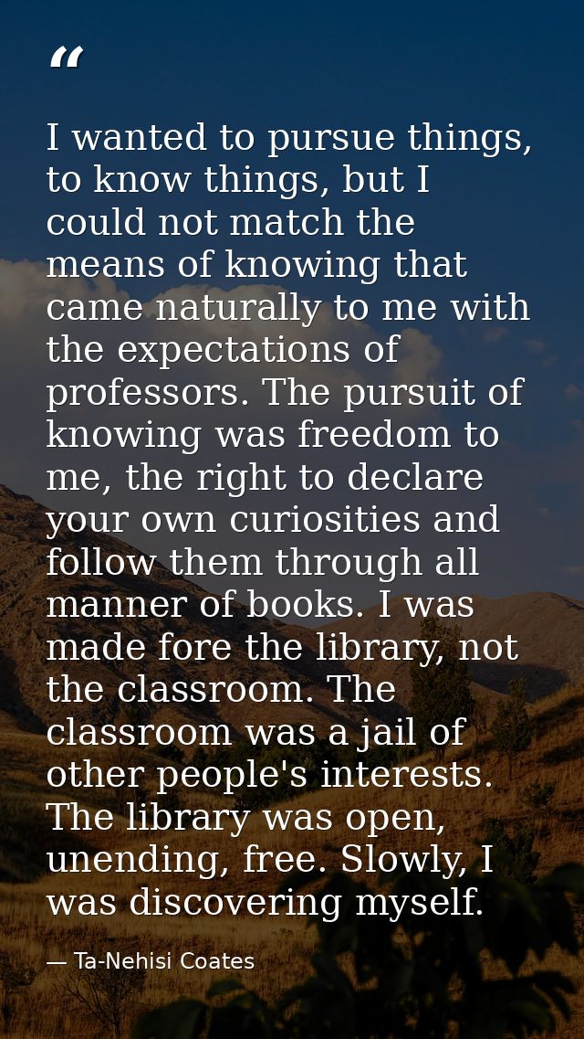I wanted to pursue things, to know things, but I could not match the means of knowing that came naturally to me with the — Ta-Nehisi Coates