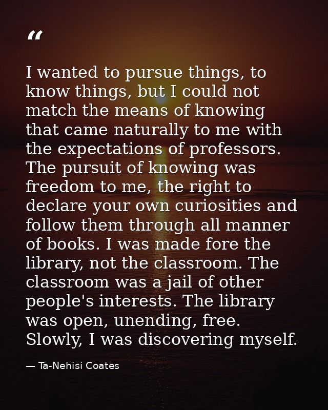 I wanted to pursue things, to know things, but I could not match the means of knowing that came naturally to me with the — Ta-Nehisi Coates