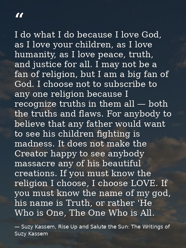 I do what I do because I love God, as I love your children, as I love humanity, as I love peace, truth, and justice for  — Suzy Kassem, Rise Up and Salute the Sun: The Writings of Suzy Kassem