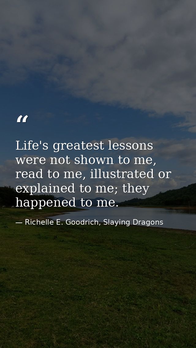 Life's greatest lessons were not shown to me, read to me, illustrated or explained to me; they happened to me. — Richelle E. Goodrich, Slaying Dragons