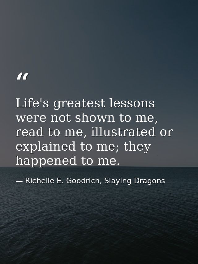 Life's greatest lessons were not shown to me, read to me, illustrated or explained to me; they happened to me. — Richelle E. Goodrich, Slaying Dragons