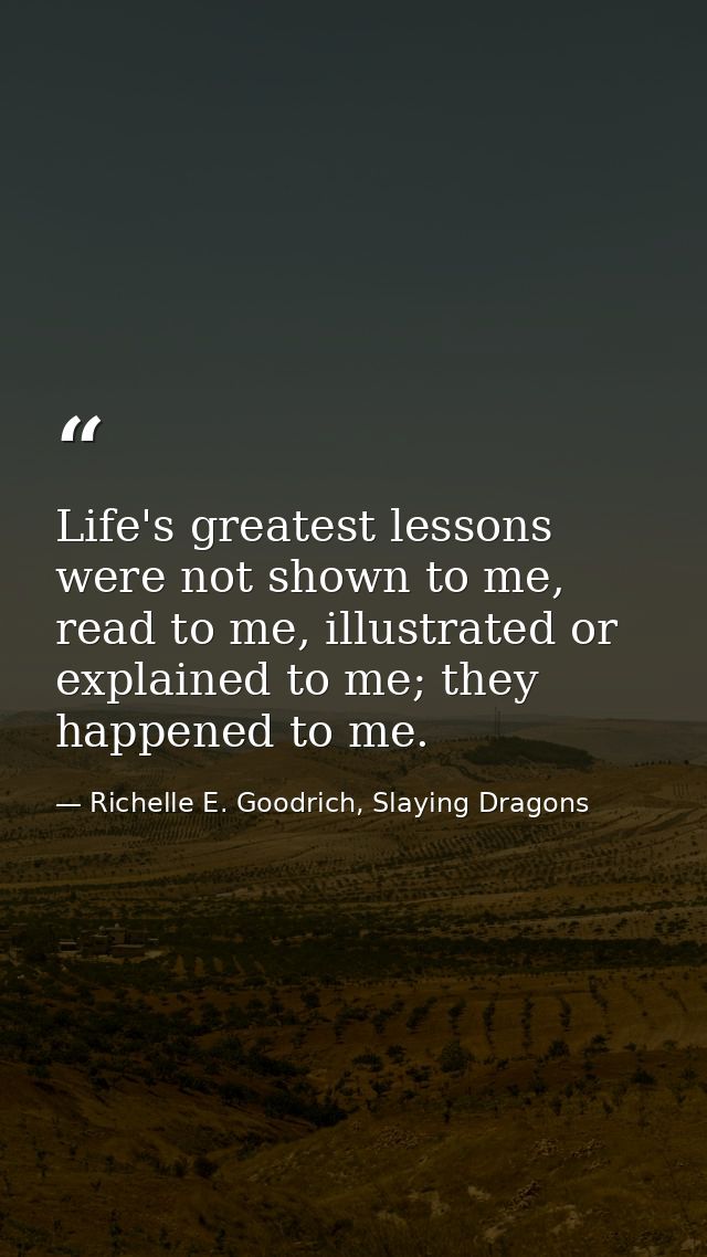 Life's greatest lessons were not shown to me, read to me, illustrated or explained to me; they happened to me. — Richelle E. Goodrich, Slaying Dragons