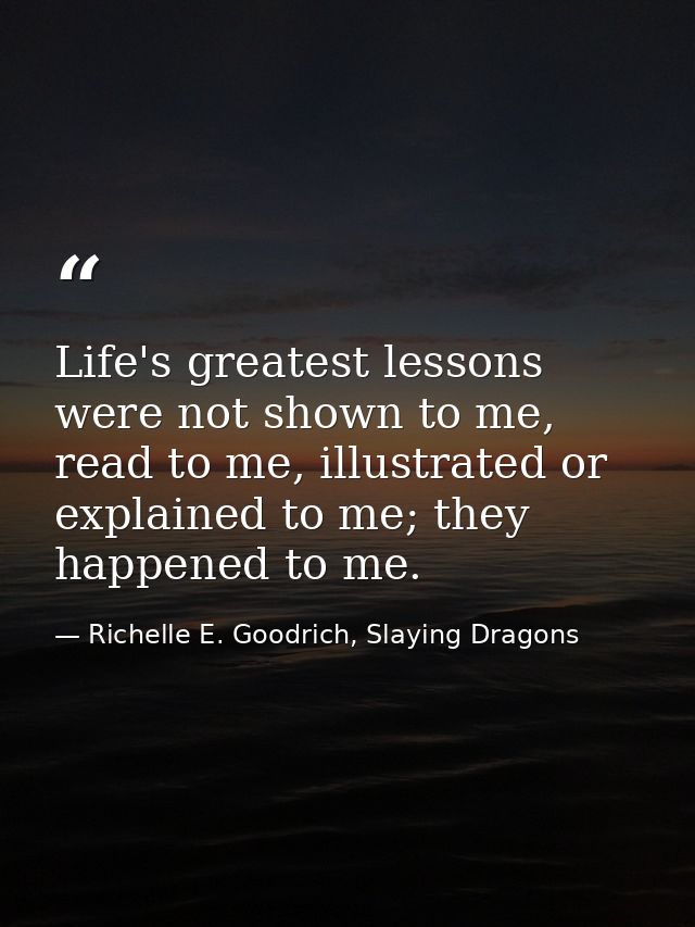 Life's greatest lessons were not shown to me, read to me, illustrated or explained to me; they happened to me. — Richelle E. Goodrich, Slaying Dragons
