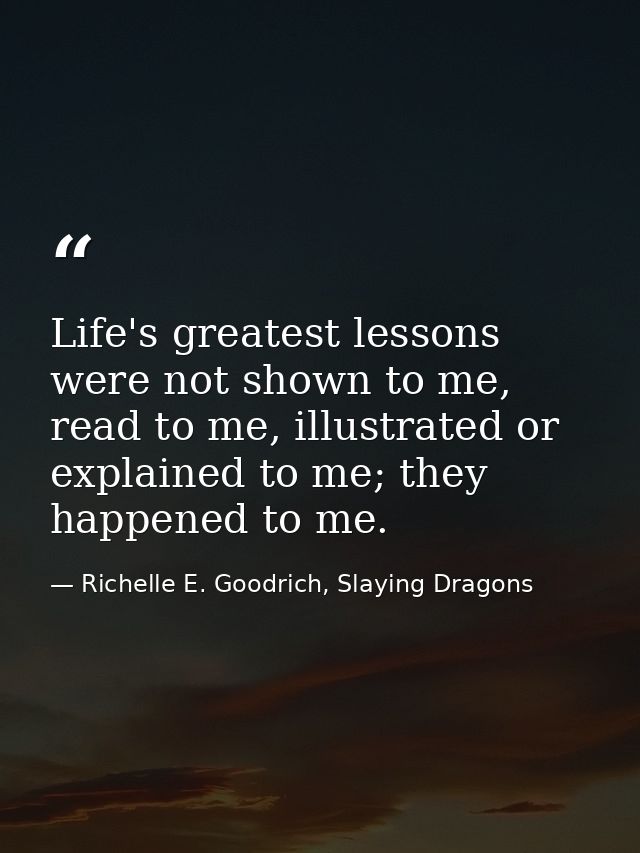 Life's greatest lessons were not shown to me, read to me, illustrated or explained to me; they happened to me. — Richelle E. Goodrich, Slaying Dragons