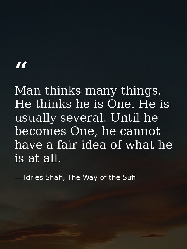 Man thinks many things. He thinks he is One. He is usually several. Until he becomes One, he cannot have a fair idea of  — Idries Shah, The Way of the Sufi