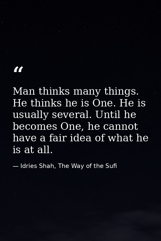 Man thinks many things. He thinks he is One. He is usually several. Until he becomes One, he cannot have a fair idea of  — Idries Shah, The Way of the Sufi
