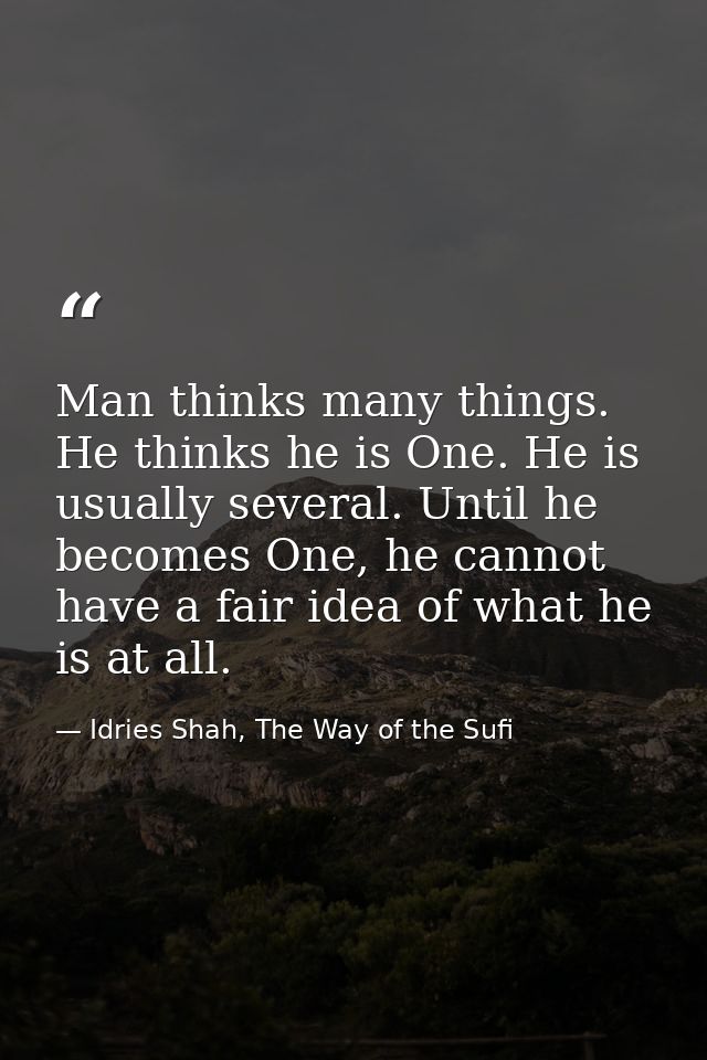 Man thinks many things. He thinks he is One. He is usually several. Until he becomes One, he cannot have a fair idea of  — Idries Shah, The Way of the Sufi