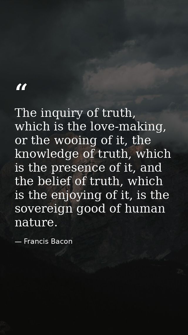 The inquiry of truth, which is the love-making, or the wooing of it, the knowledge of truth, which is the presence of it — Francis Bacon