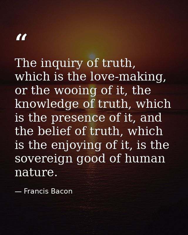 The inquiry of truth, which is the love-making, or the wooing of it, the knowledge of truth, which is the presence of it — Francis Bacon