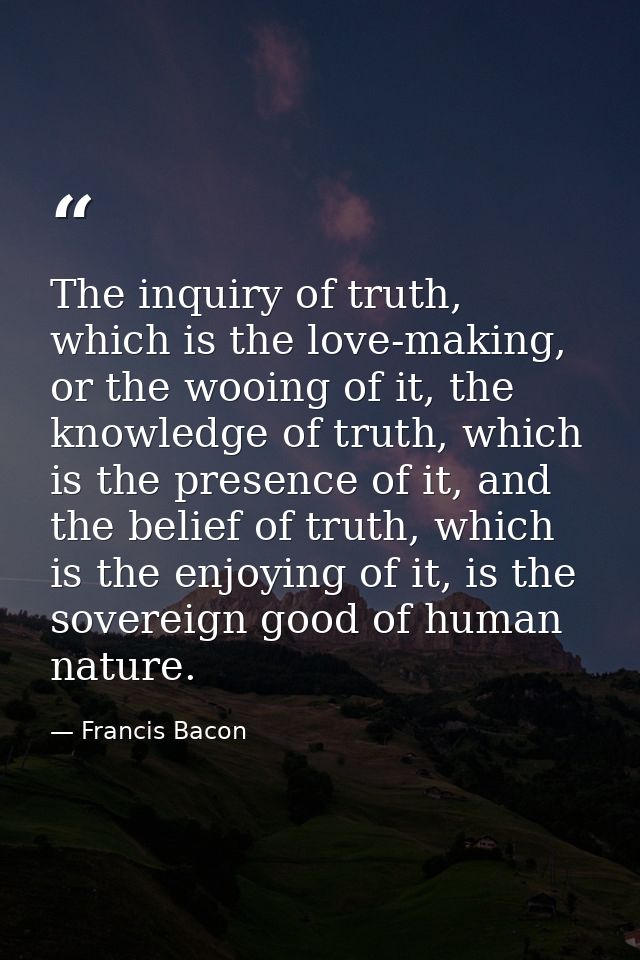 The inquiry of truth, which is the love-making, or the wooing of it, the knowledge of truth, which is the presence of it — Francis Bacon