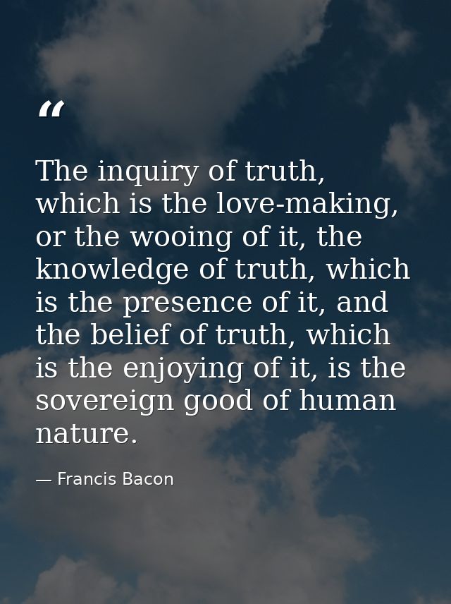 The inquiry of truth, which is the love-making, or the wooing of it, the knowledge of truth, which is the presence of it — Francis Bacon