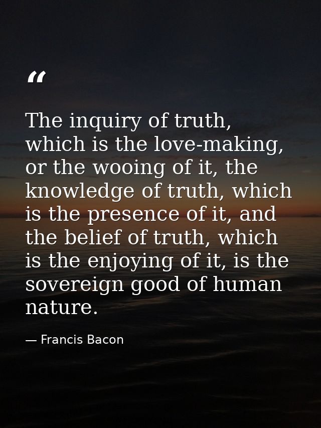 The inquiry of truth, which is the love-making, or the wooing of it, the knowledge of truth, which is the presence of it — Francis Bacon
