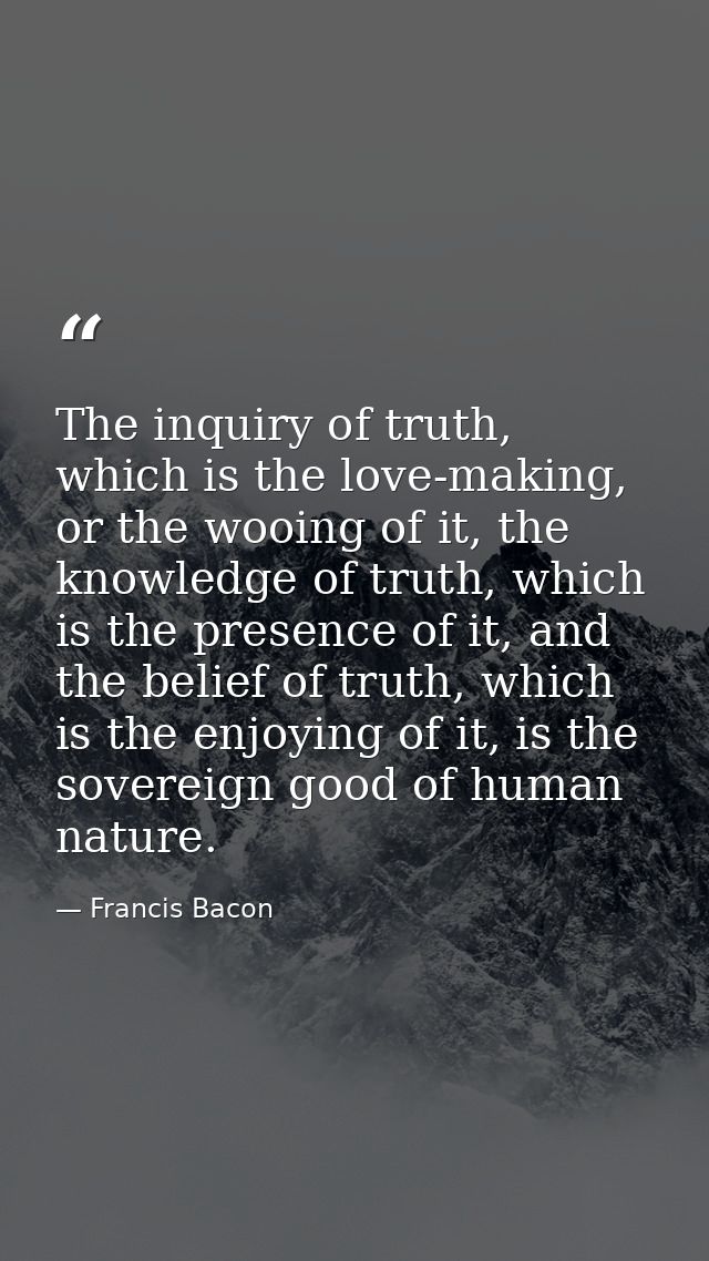 The inquiry of truth, which is the love-making, or the wooing of it, the knowledge of truth, which is the presence of it — Francis Bacon